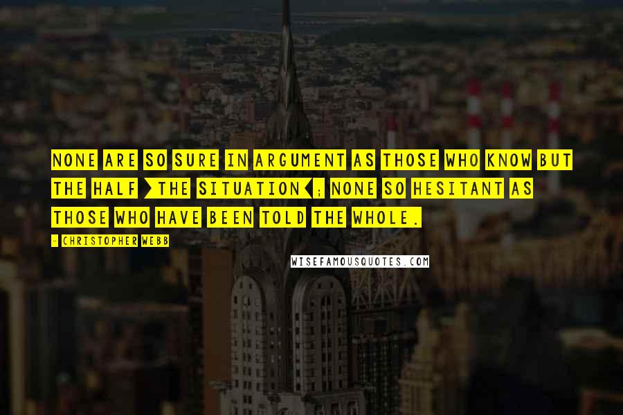 Christopher Webb Quotes: None are so sure in argument as those who know but the half [the situation]; none so hesitant as those who have been told the whole.