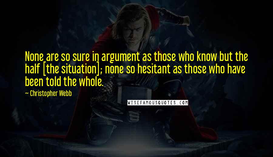 Christopher Webb Quotes: None are so sure in argument as those who know but the half [the situation]; none so hesitant as those who have been told the whole.