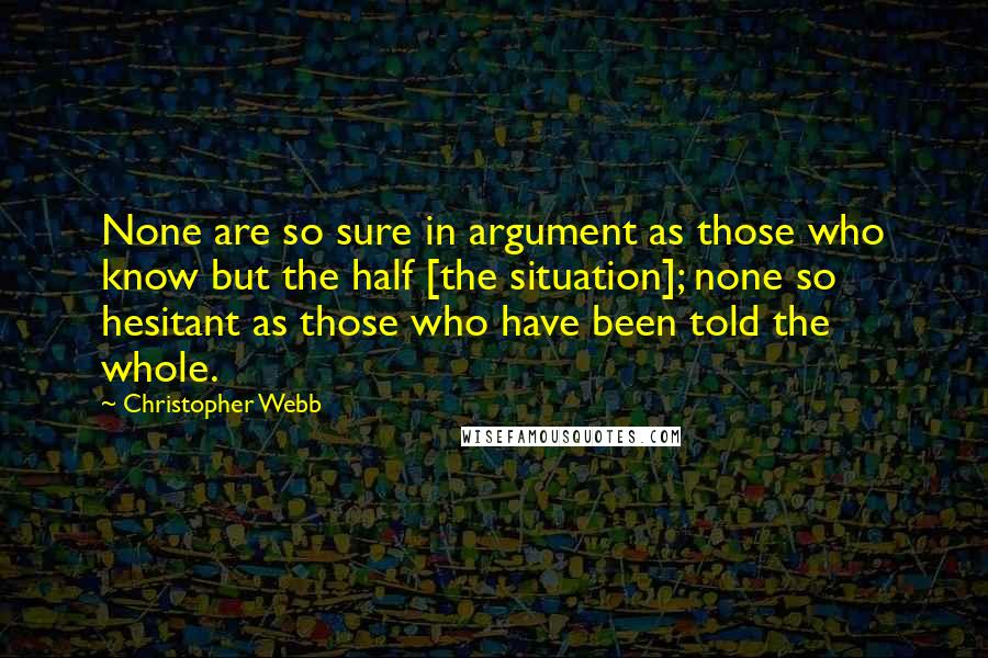 Christopher Webb Quotes: None are so sure in argument as those who know but the half [the situation]; none so hesitant as those who have been told the whole.