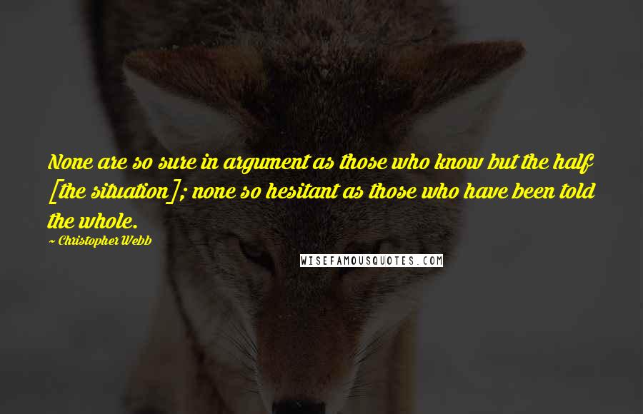 Christopher Webb Quotes: None are so sure in argument as those who know but the half [the situation]; none so hesitant as those who have been told the whole.