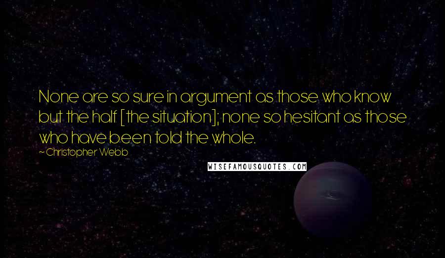 Christopher Webb Quotes: None are so sure in argument as those who know but the half [the situation]; none so hesitant as those who have been told the whole.