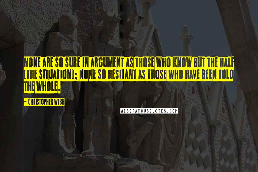 Christopher Webb Quotes: None are so sure in argument as those who know but the half [the situation]; none so hesitant as those who have been told the whole.