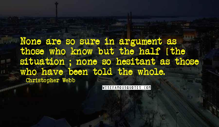 Christopher Webb Quotes: None are so sure in argument as those who know but the half [the situation]; none so hesitant as those who have been told the whole.