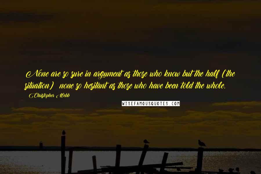 Christopher Webb Quotes: None are so sure in argument as those who know but the half [the situation]; none so hesitant as those who have been told the whole.