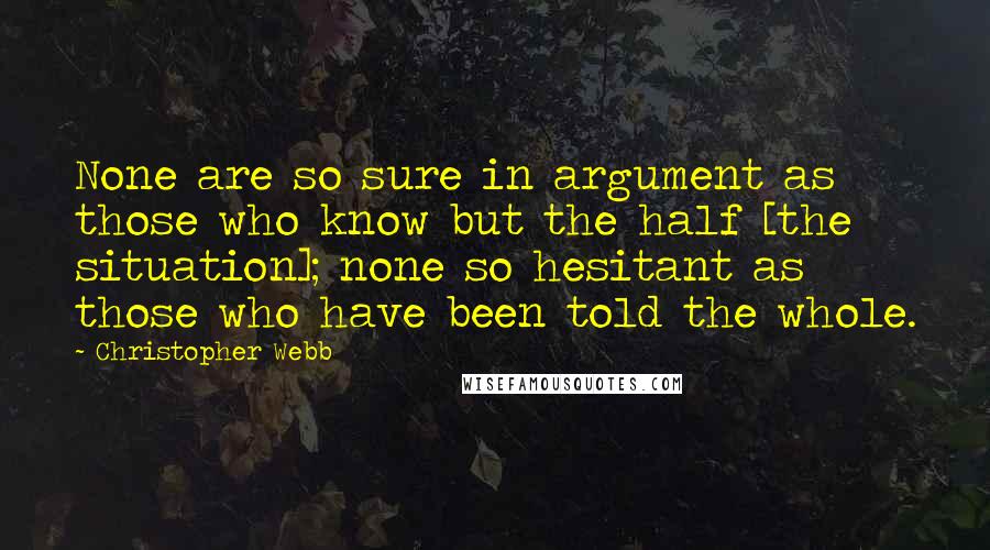 Christopher Webb Quotes: None are so sure in argument as those who know but the half [the situation]; none so hesitant as those who have been told the whole.