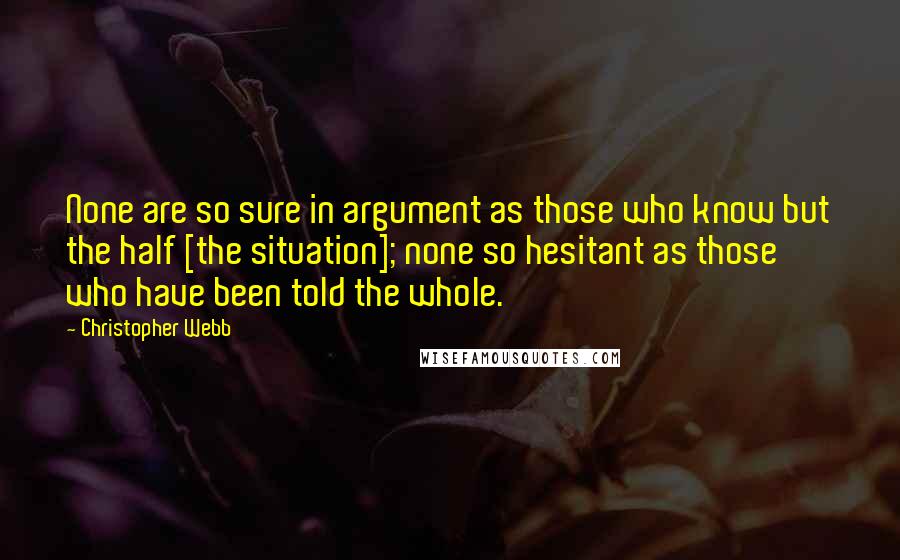 Christopher Webb Quotes: None are so sure in argument as those who know but the half [the situation]; none so hesitant as those who have been told the whole.