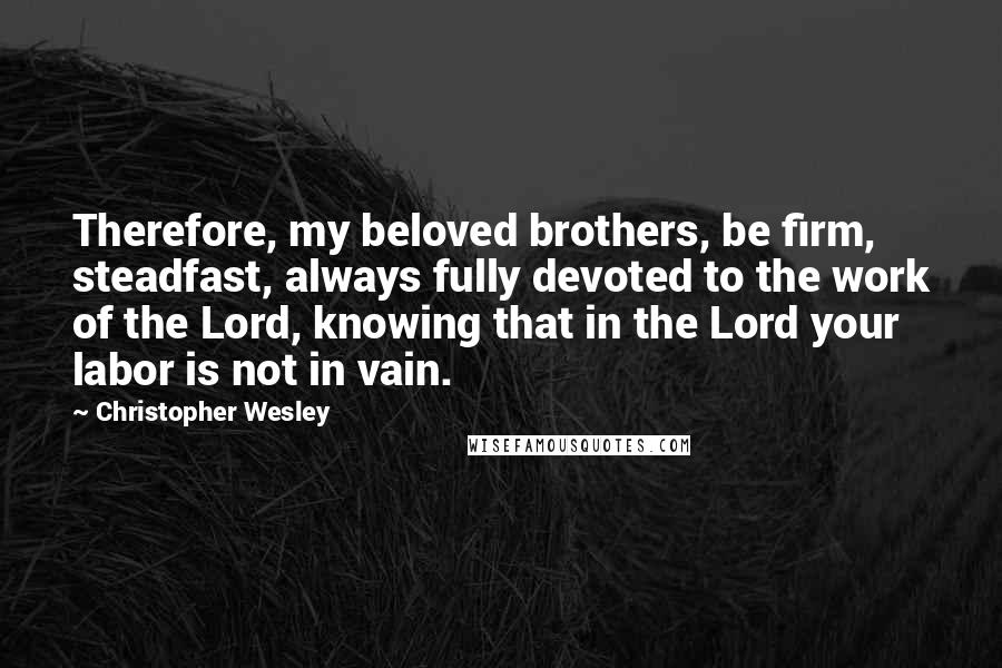 Christopher Wesley Quotes: Therefore, my beloved brothers, be firm, steadfast, always fully devoted to the work of the Lord, knowing that in the Lord your labor is not in vain.