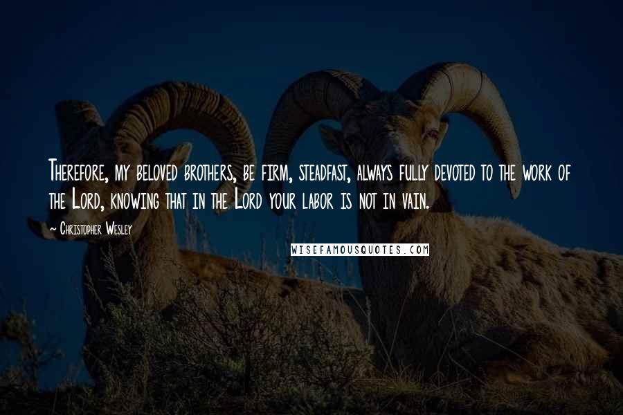 Christopher Wesley Quotes: Therefore, my beloved brothers, be firm, steadfast, always fully devoted to the work of the Lord, knowing that in the Lord your labor is not in vain.