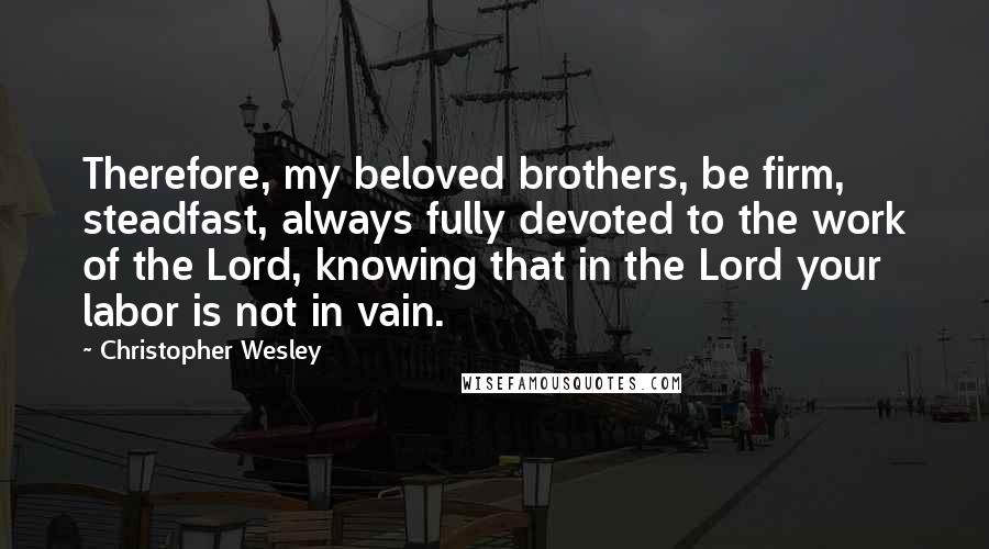 Christopher Wesley Quotes: Therefore, my beloved brothers, be firm, steadfast, always fully devoted to the work of the Lord, knowing that in the Lord your labor is not in vain.
