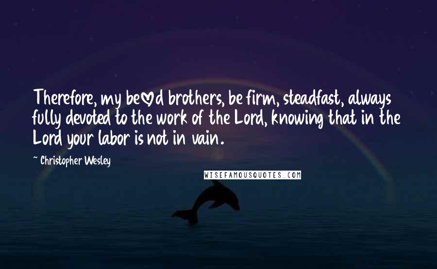 Christopher Wesley Quotes: Therefore, my beloved brothers, be firm, steadfast, always fully devoted to the work of the Lord, knowing that in the Lord your labor is not in vain.