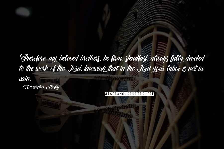 Christopher Wesley Quotes: Therefore, my beloved brothers, be firm, steadfast, always fully devoted to the work of the Lord, knowing that in the Lord your labor is not in vain.