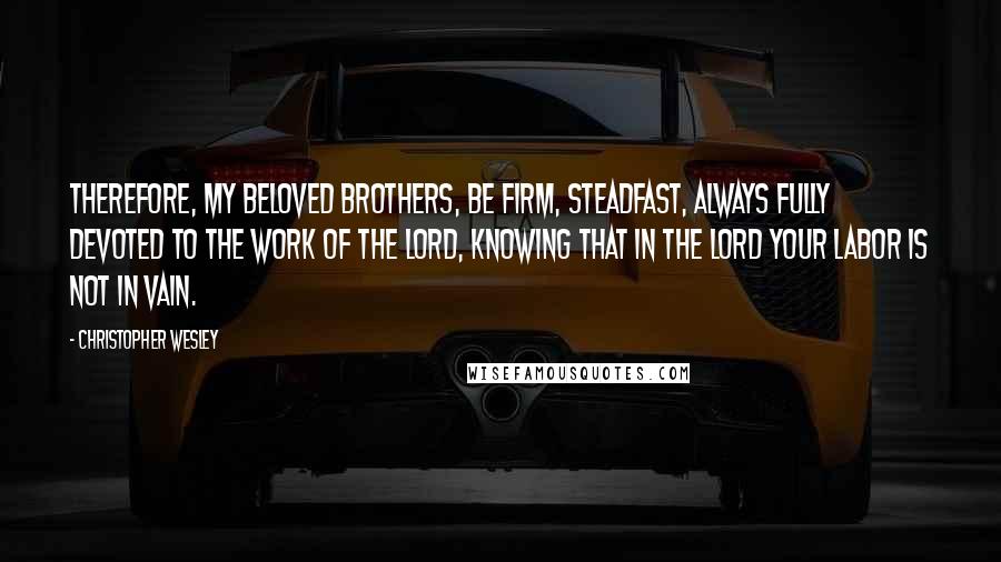 Christopher Wesley Quotes: Therefore, my beloved brothers, be firm, steadfast, always fully devoted to the work of the Lord, knowing that in the Lord your labor is not in vain.