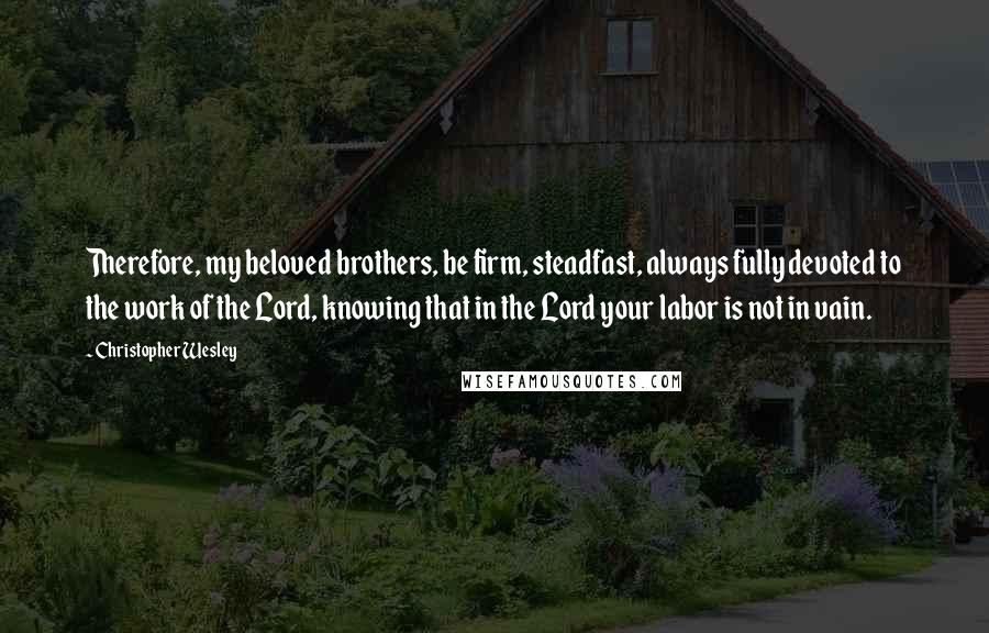 Christopher Wesley Quotes: Therefore, my beloved brothers, be firm, steadfast, always fully devoted to the work of the Lord, knowing that in the Lord your labor is not in vain.