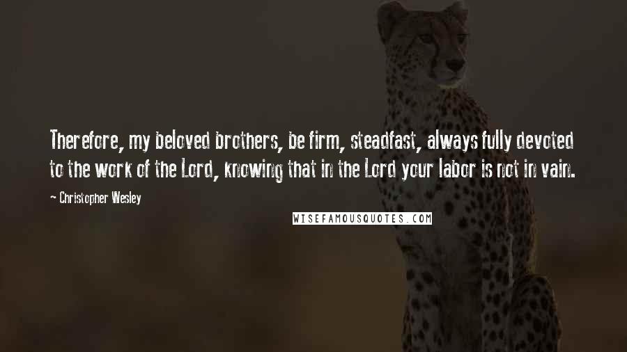 Christopher Wesley Quotes: Therefore, my beloved brothers, be firm, steadfast, always fully devoted to the work of the Lord, knowing that in the Lord your labor is not in vain.