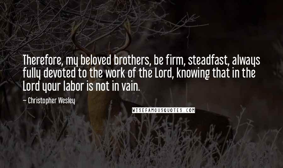 Christopher Wesley Quotes: Therefore, my beloved brothers, be firm, steadfast, always fully devoted to the work of the Lord, knowing that in the Lord your labor is not in vain.