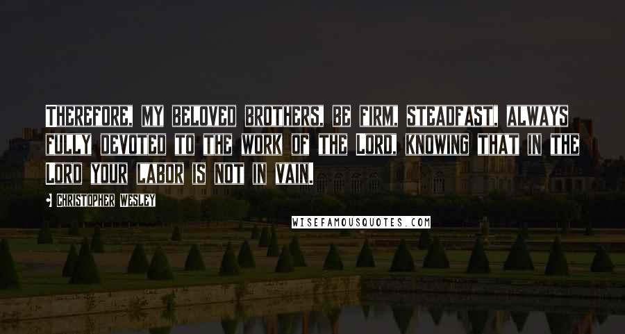 Christopher Wesley Quotes: Therefore, my beloved brothers, be firm, steadfast, always fully devoted to the work of the Lord, knowing that in the Lord your labor is not in vain.