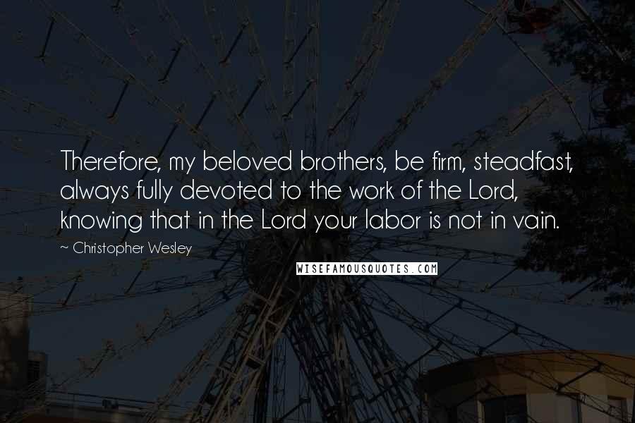 Christopher Wesley Quotes: Therefore, my beloved brothers, be firm, steadfast, always fully devoted to the work of the Lord, knowing that in the Lord your labor is not in vain.