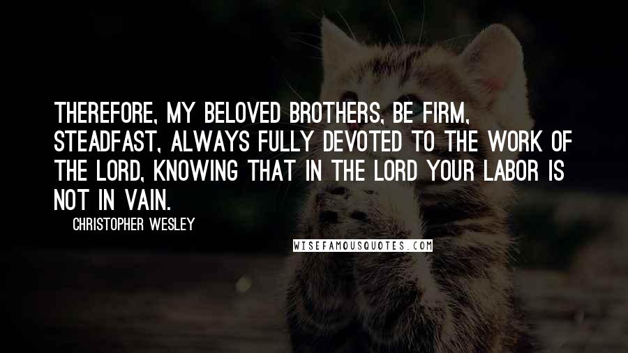 Christopher Wesley Quotes: Therefore, my beloved brothers, be firm, steadfast, always fully devoted to the work of the Lord, knowing that in the Lord your labor is not in vain.