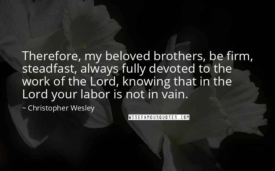 Christopher Wesley Quotes: Therefore, my beloved brothers, be firm, steadfast, always fully devoted to the work of the Lord, knowing that in the Lord your labor is not in vain.