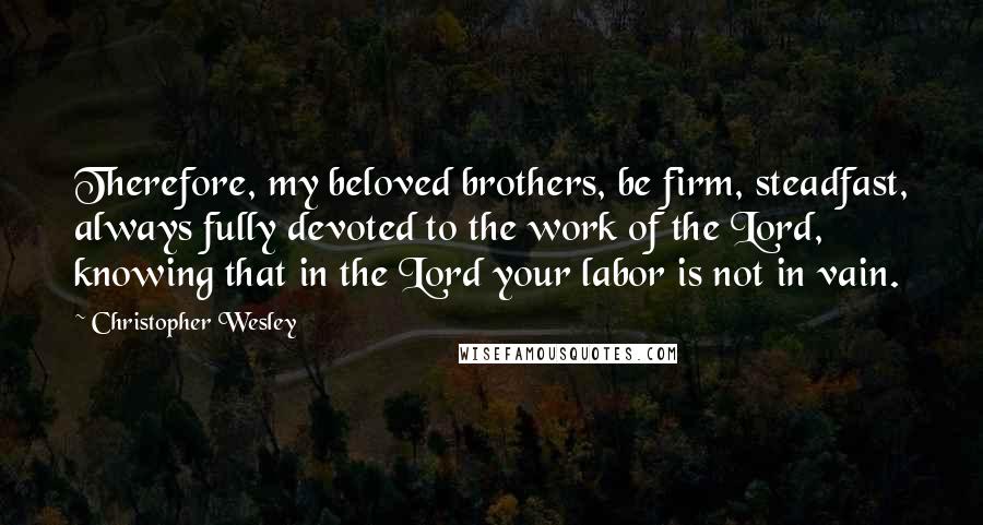 Christopher Wesley Quotes: Therefore, my beloved brothers, be firm, steadfast, always fully devoted to the work of the Lord, knowing that in the Lord your labor is not in vain.