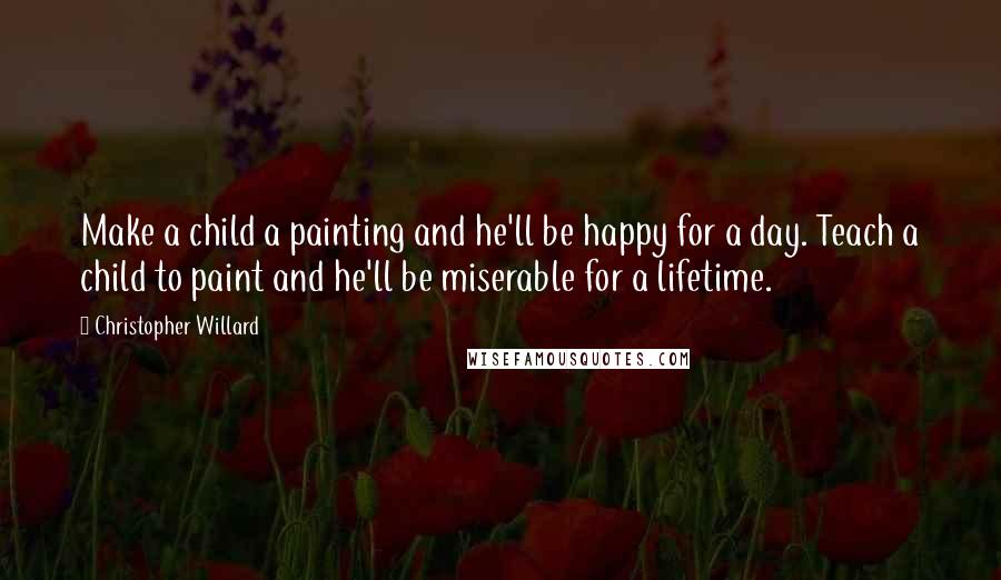 Christopher Willard Quotes: Make a child a painting and he'll be happy for a day. Teach a child to paint and he'll be miserable for a lifetime.