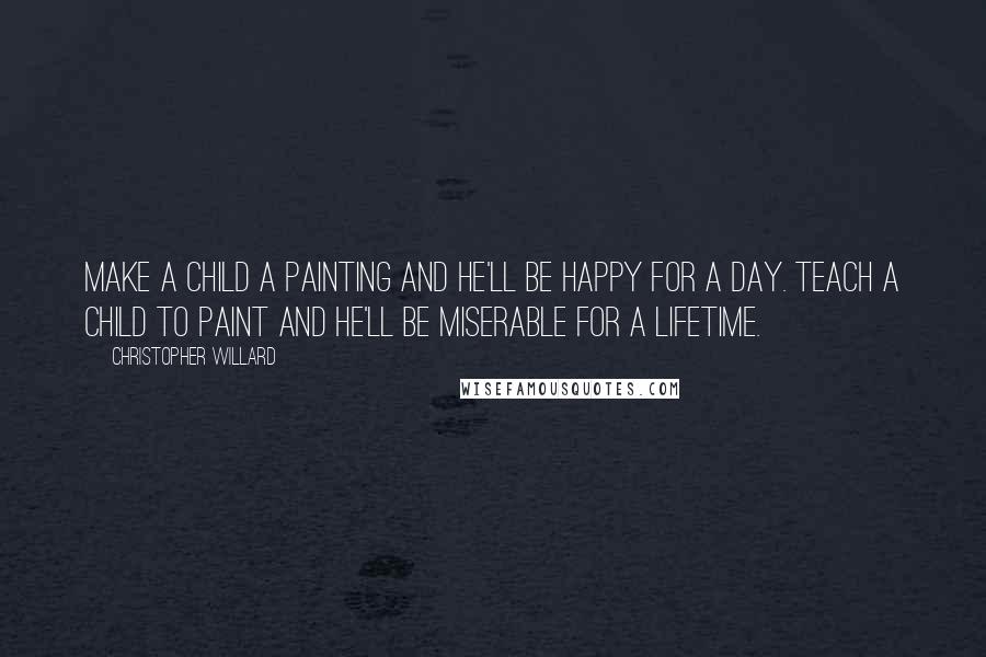 Christopher Willard Quotes: Make a child a painting and he'll be happy for a day. Teach a child to paint and he'll be miserable for a lifetime.