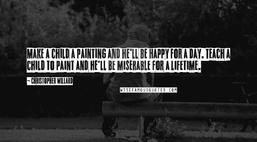Christopher Willard Quotes: Make a child a painting and he'll be happy for a day. Teach a child to paint and he'll be miserable for a lifetime.