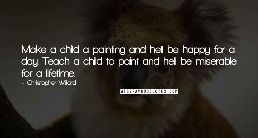 Christopher Willard Quotes: Make a child a painting and he'll be happy for a day. Teach a child to paint and he'll be miserable for a lifetime.