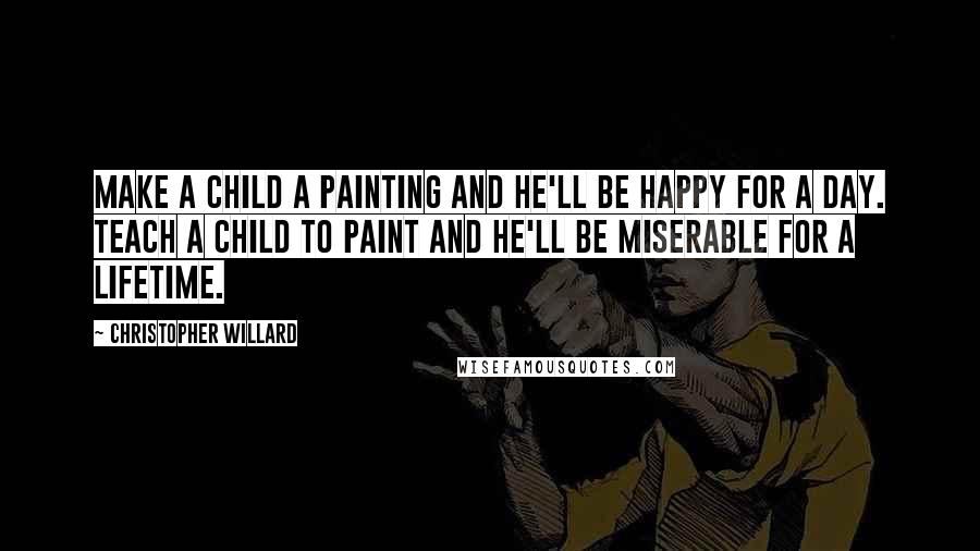 Christopher Willard Quotes: Make a child a painting and he'll be happy for a day. Teach a child to paint and he'll be miserable for a lifetime.