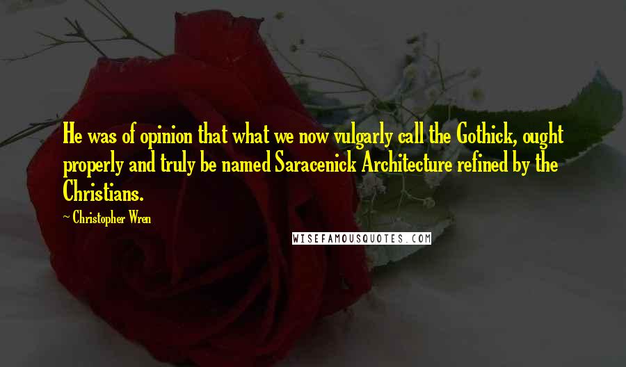 Christopher Wren Quotes: He was of opinion that what we now vulgarly call the Gothick, ought properly and truly be named Saracenick Architecture refined by the Christians.