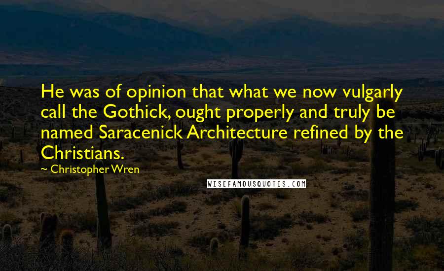 Christopher Wren Quotes: He was of opinion that what we now vulgarly call the Gothick, ought properly and truly be named Saracenick Architecture refined by the Christians.