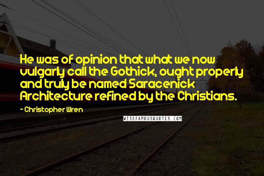 Christopher Wren Quotes: He was of opinion that what we now vulgarly call the Gothick, ought properly and truly be named Saracenick Architecture refined by the Christians.