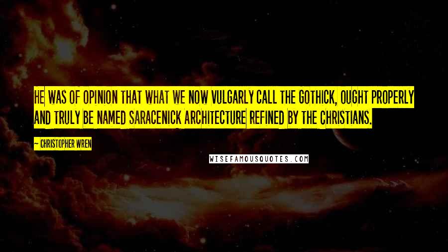 Christopher Wren Quotes: He was of opinion that what we now vulgarly call the Gothick, ought properly and truly be named Saracenick Architecture refined by the Christians.