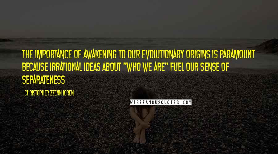 Christopher Zzenn Loren Quotes: The importance of awakening to our evolutionary origins is paramount because irrational ideas about "who we are" fuel our sense of separateness