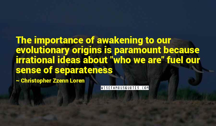 Christopher Zzenn Loren Quotes: The importance of awakening to our evolutionary origins is paramount because irrational ideas about "who we are" fuel our sense of separateness