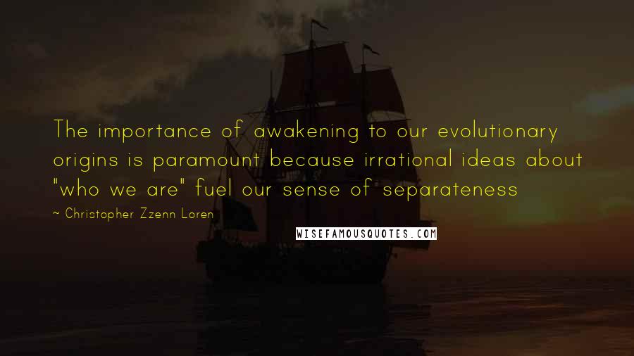 Christopher Zzenn Loren Quotes: The importance of awakening to our evolutionary origins is paramount because irrational ideas about "who we are" fuel our sense of separateness