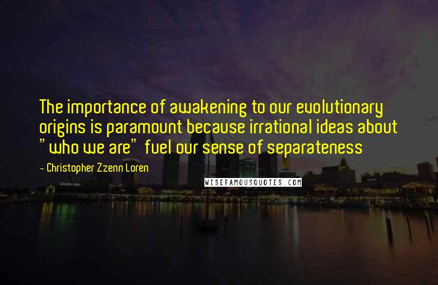 Christopher Zzenn Loren Quotes: The importance of awakening to our evolutionary origins is paramount because irrational ideas about "who we are" fuel our sense of separateness