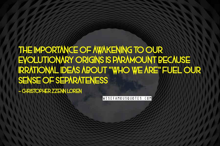 Christopher Zzenn Loren Quotes: The importance of awakening to our evolutionary origins is paramount because irrational ideas about "who we are" fuel our sense of separateness