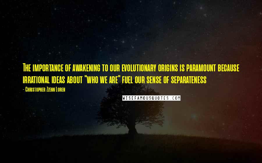 Christopher Zzenn Loren Quotes: The importance of awakening to our evolutionary origins is paramount because irrational ideas about "who we are" fuel our sense of separateness