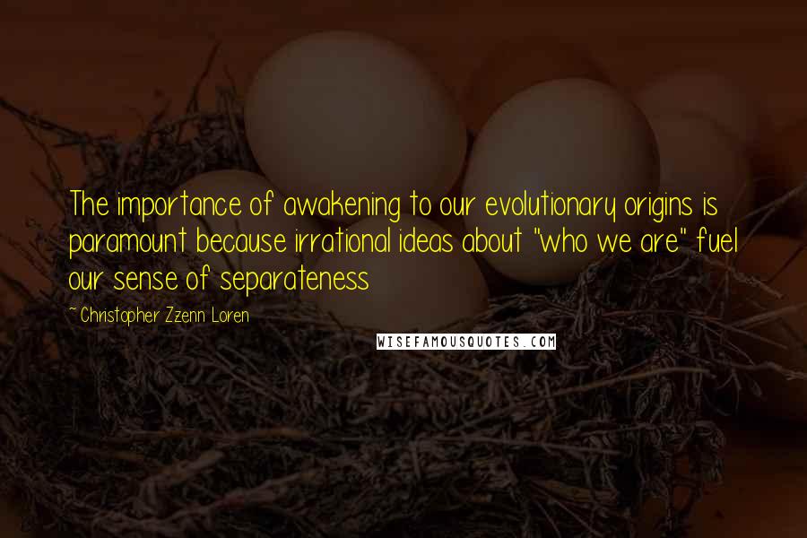 Christopher Zzenn Loren Quotes: The importance of awakening to our evolutionary origins is paramount because irrational ideas about "who we are" fuel our sense of separateness