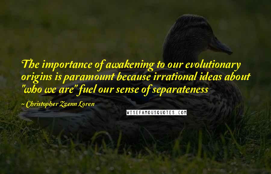 Christopher Zzenn Loren Quotes: The importance of awakening to our evolutionary origins is paramount because irrational ideas about "who we are" fuel our sense of separateness