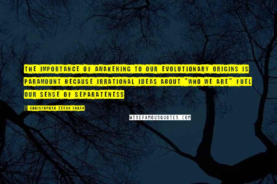 Christopher Zzenn Loren Quotes: The importance of awakening to our evolutionary origins is paramount because irrational ideas about "who we are" fuel our sense of separateness