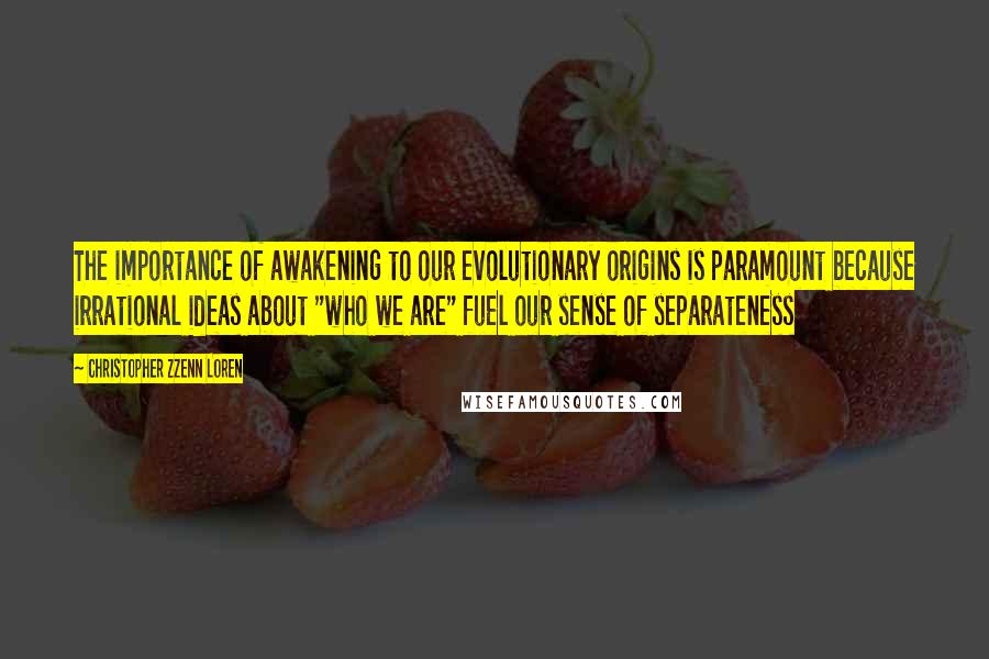 Christopher Zzenn Loren Quotes: The importance of awakening to our evolutionary origins is paramount because irrational ideas about "who we are" fuel our sense of separateness