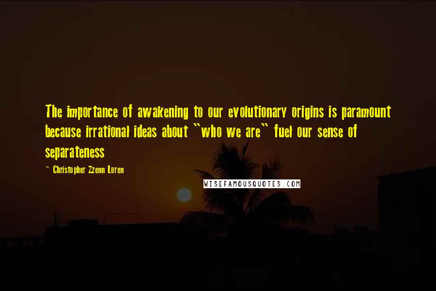 Christopher Zzenn Loren Quotes: The importance of awakening to our evolutionary origins is paramount because irrational ideas about "who we are" fuel our sense of separateness