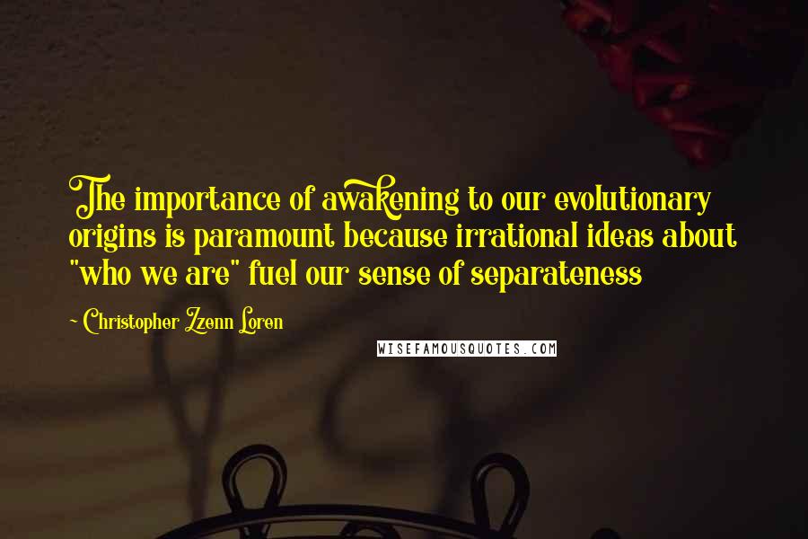 Christopher Zzenn Loren Quotes: The importance of awakening to our evolutionary origins is paramount because irrational ideas about "who we are" fuel our sense of separateness