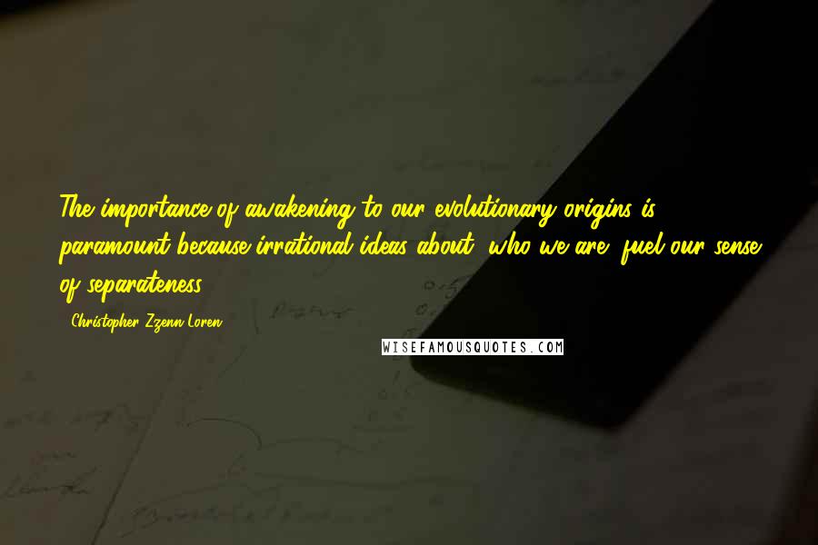 Christopher Zzenn Loren Quotes: The importance of awakening to our evolutionary origins is paramount because irrational ideas about "who we are" fuel our sense of separateness