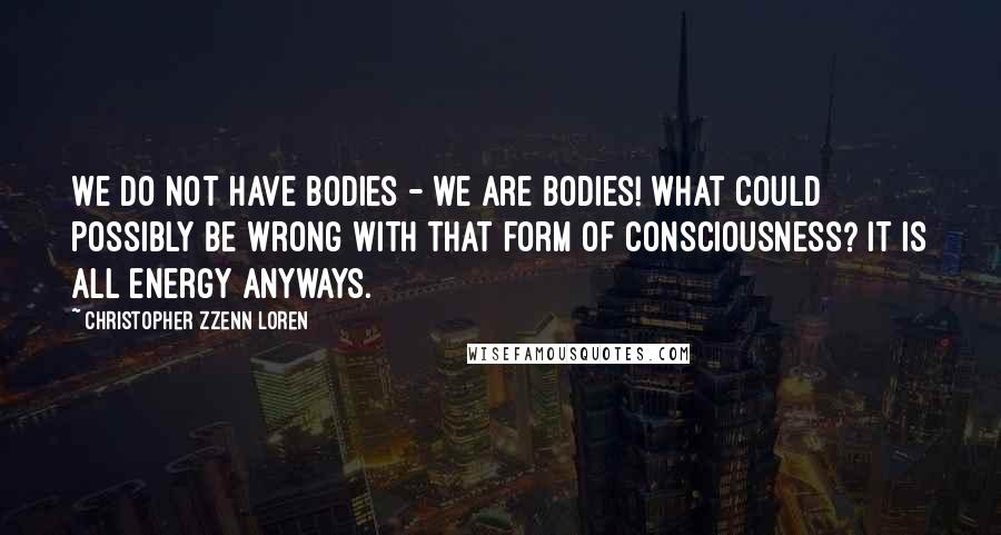 Christopher Zzenn Loren Quotes: We do not have bodies - we are bodies! What could possibly be wrong with that form of consciousness? It is all energy anyways.