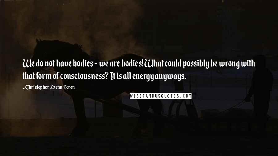 Christopher Zzenn Loren Quotes: We do not have bodies - we are bodies! What could possibly be wrong with that form of consciousness? It is all energy anyways.