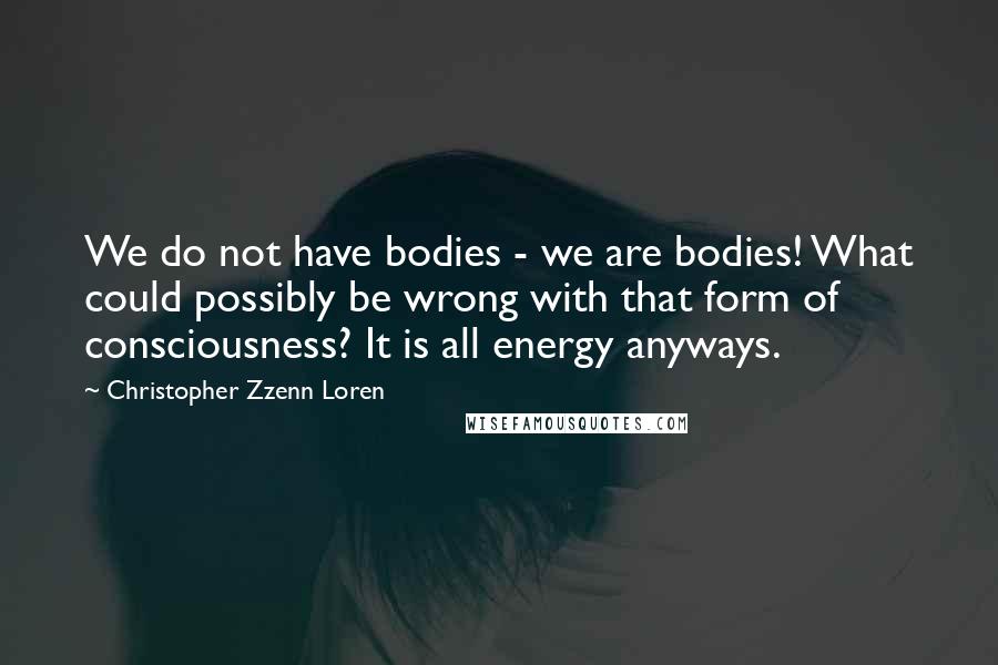 Christopher Zzenn Loren Quotes: We do not have bodies - we are bodies! What could possibly be wrong with that form of consciousness? It is all energy anyways.