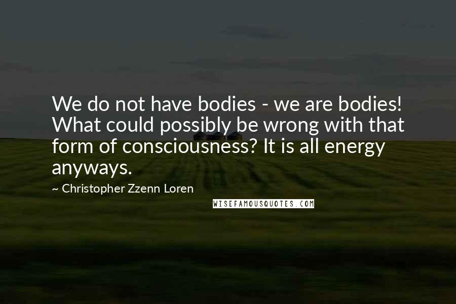 Christopher Zzenn Loren Quotes: We do not have bodies - we are bodies! What could possibly be wrong with that form of consciousness? It is all energy anyways.